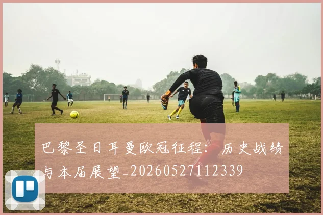 巴黎圣日耳曼欧冠征程:历史战绩与本届展望_20260527112339