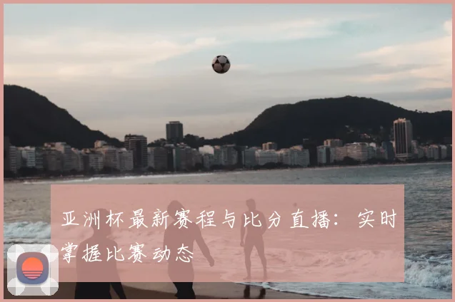 亚洲杯最新赛程与比分直播：实时掌握比赛动态