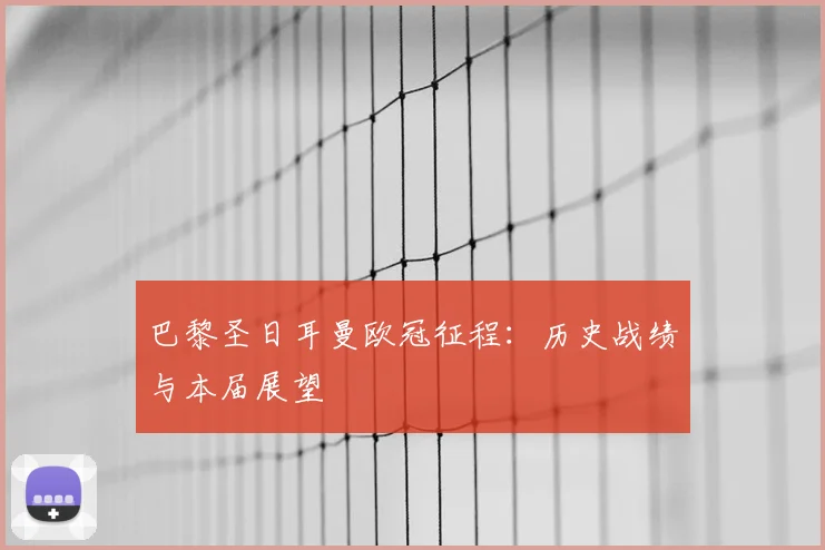 巴黎圣日耳曼欧冠征程：历史战绩与本届展望