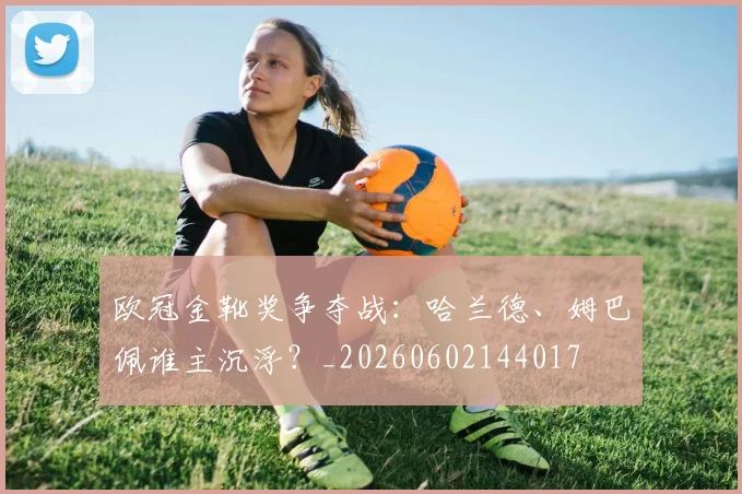 欧冠金靴奖争夺战:哈兰德、姆巴佩谁主沉浮?_20260602144017