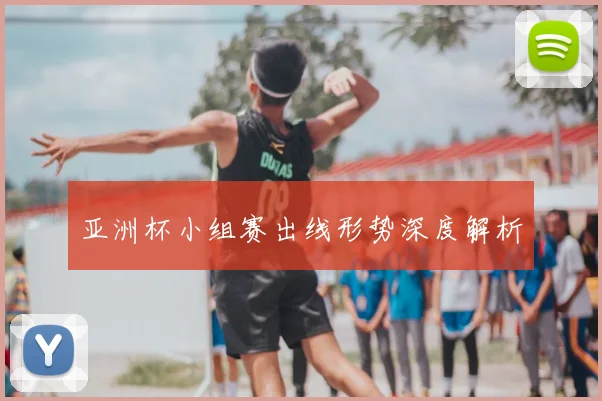 亚洲杯小组赛出线形势深度解析