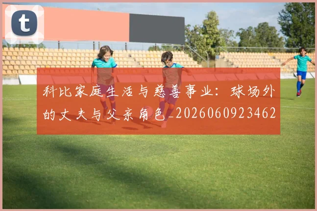 科比家庭生活与慈善事业:球场外的丈夫与父亲角色_20260609234629