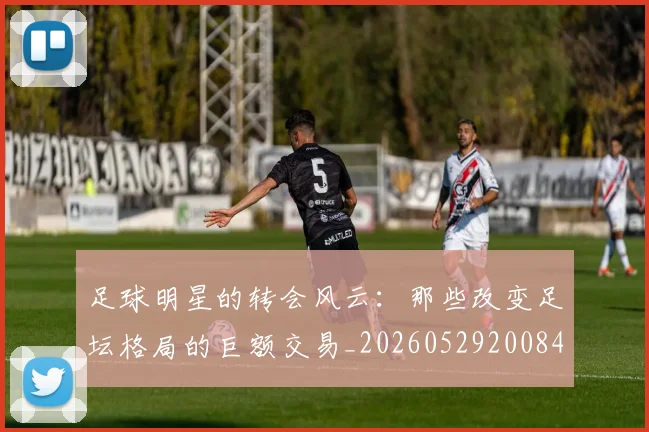 足球明星的转会风云：那些改变足坛格局的巨额交易_20260529200847